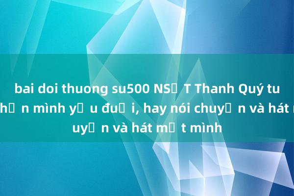 bai doi thuong su500 NSƯT Thanh Quý tuổi U70: Nhận mình yếu đuối, hay nói chuyện và hát một mình