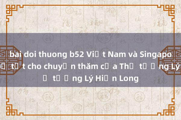 bai doi thuong b52 Việt Nam và Singapore chuẩn bị tốt cho chuyến thăm của Thủ tướng Lý Hiển Long