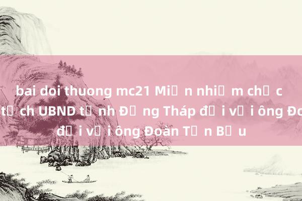 bai doi thuong mc21 Miễn nhiệm chức vụ Phó Chủ tịch UBND tỉnh Đồng Tháp đối với ông Đoàn Tấn Bửu