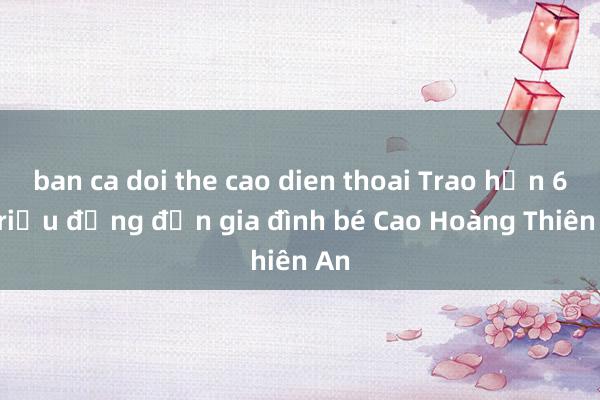 ban ca doi the cao dien thoai Trao hơn 60 triệu đồng đến gia đình bé Cao Hoàng Thiên An